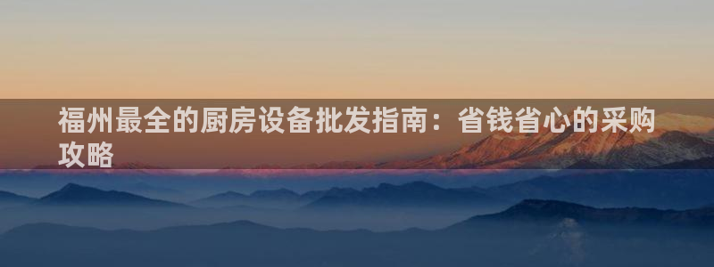 凯时是AG优质运营商：福州最全的厨房设备批发指南：省钱省心的